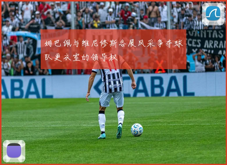 姆巴佩与维尼修斯各展风采争夺球队更衣室的领导权