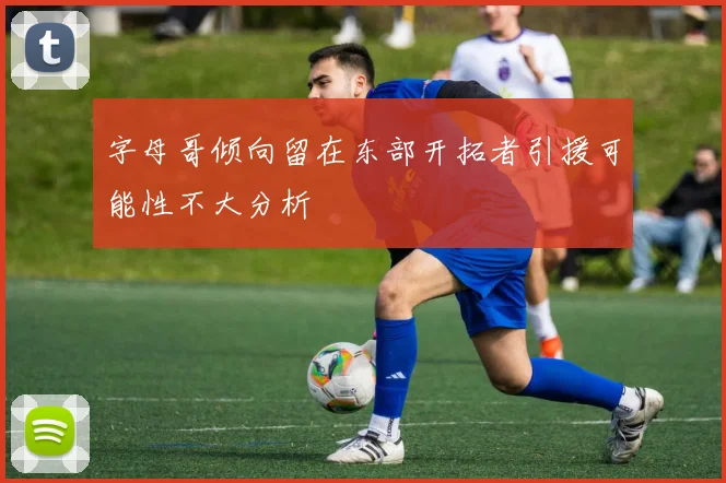 字母哥倾向留在东部开拓者引援可能性不大分析