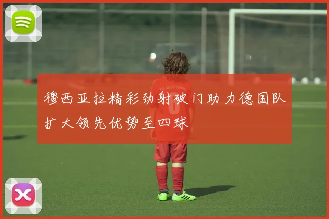 穆西亚拉精彩劲射破门助力德国队扩大领先优势至四球