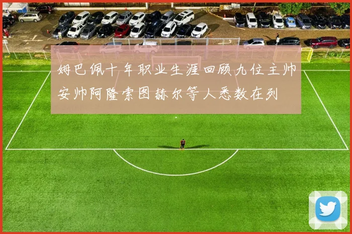 姆巴佩十年职业生涯回顾九位主帅安帅阿隆索图赫尔等人悉数在列