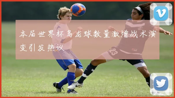 本届世界杯乌龙球数量激增战术演变引发热议