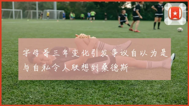 字母哥三年变化引发争议自以为是与自私令人联想到桑德斯