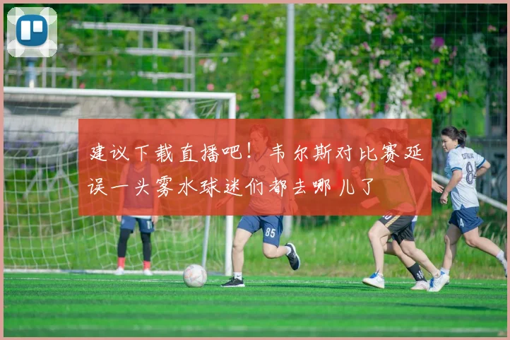 建议下载直播吧！韦尔斯对比赛延误一头雾水球迷们都去哪儿了