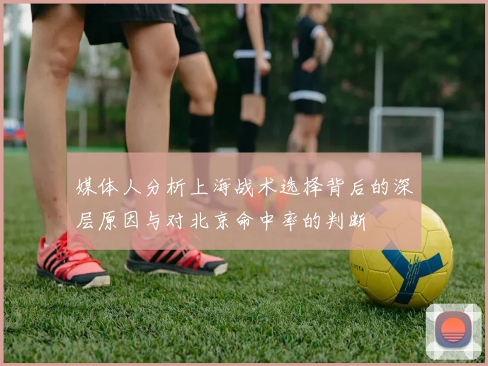 媒体人分析上海战术选择背后的深层原因与对北京命中率的判断