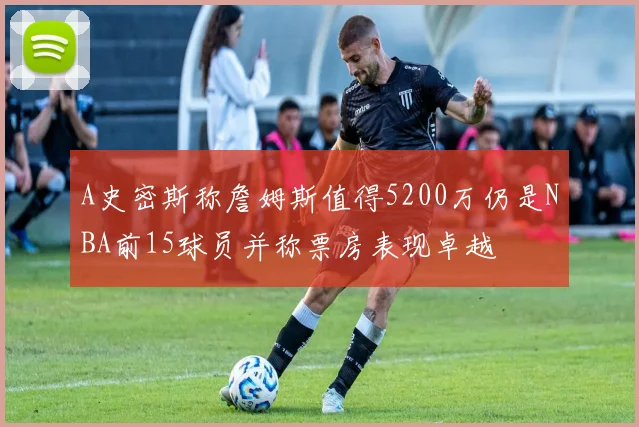 A史密斯称詹姆斯值得5200万仍是NBA前15球员并称票房表现卓越